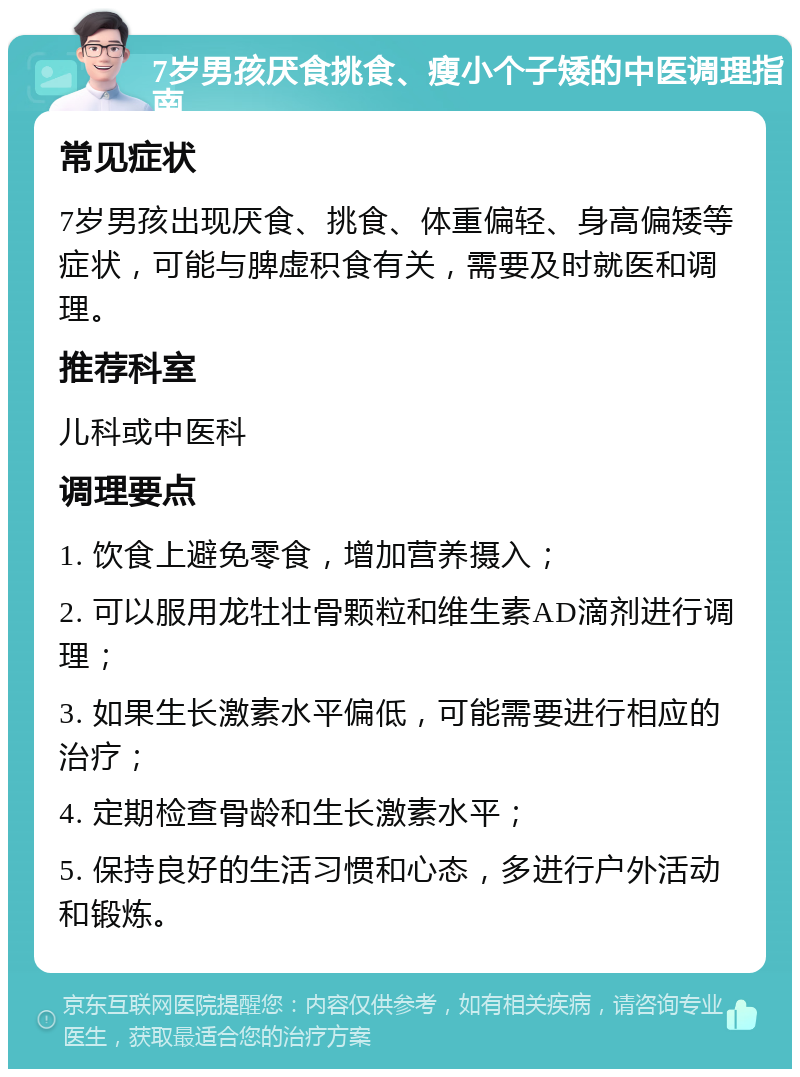 7岁男孩厌食挑食、瘦小个子矮的中医调理指南 常见症状 7岁男孩出现厌食、挑食、体重偏轻、身高偏矮等症状，可能与脾虚积食有关，需要及时就医和调理。 推荐科室 儿科或中医科 调理要点 1. 饮食上避免零食，增加营养摄入； 2. 可以服用龙牡壮骨颗粒和维生素AD滴剂进行调理； 3. 如果生长激素水平偏低，可能需要进行相应的治疗； 4. 定期检查骨龄和生长激素水平； 5. 保持良好的生活习惯和心态，多进行户外活动和锻炼。