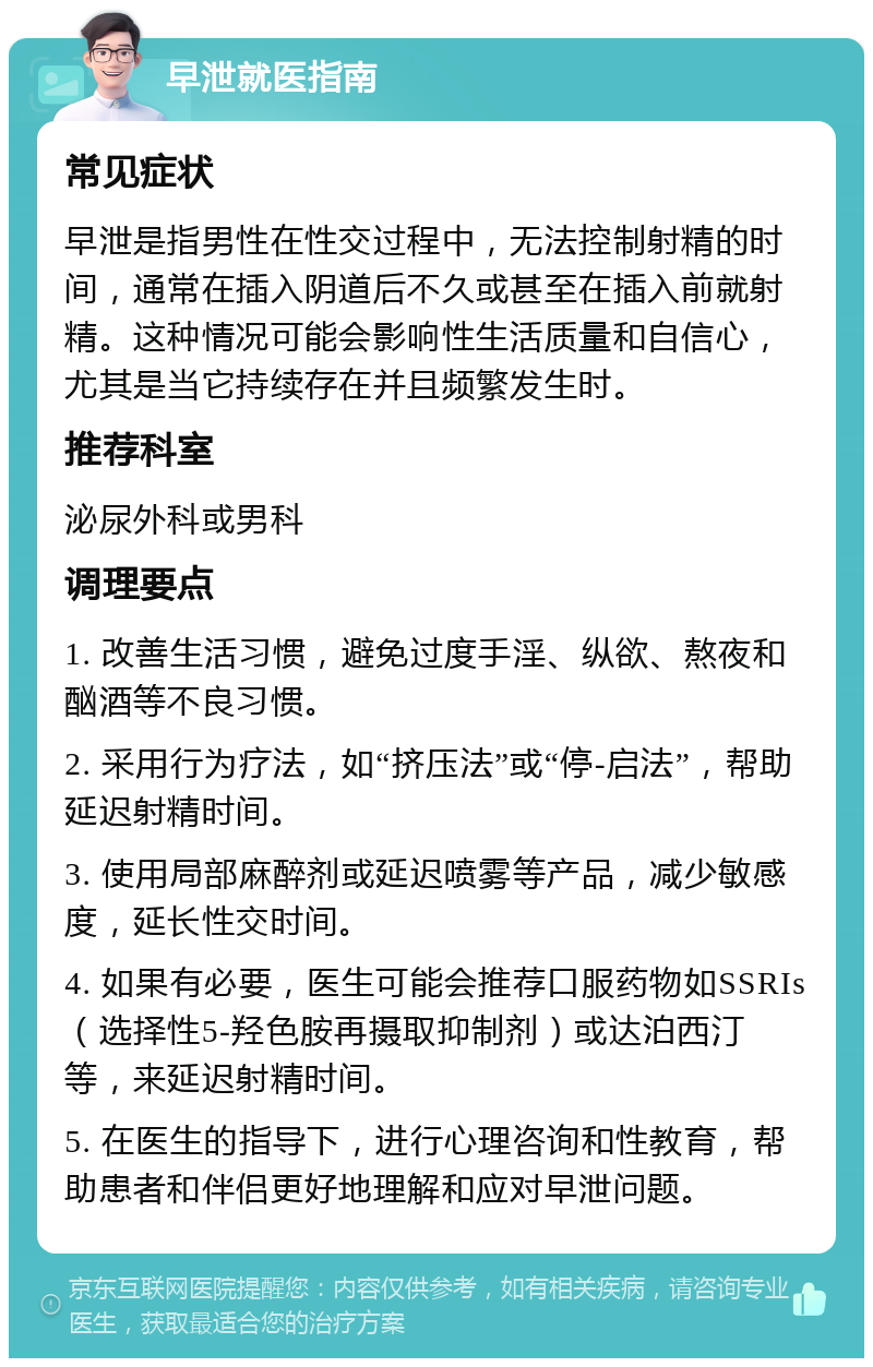 早泄就医指南 常见症状 早泄是指男性在性交过程中，无法控制射精的时间，通常在插入阴道后不久或甚至在插入前就射精。这种情况可能会影响性生活质量和自信心，尤其是当它持续存在并且频繁发生时。 推荐科室 泌尿外科或男科 调理要点 1. 改善生活习惯，避免过度手淫、纵欲、熬夜和酗酒等不良习惯。 2. 采用行为疗法，如“挤压法”或“停-启法”，帮助延迟射精时间。 3. 使用局部麻醉剂或延迟喷雾等产品，减少敏感度，延长性交时间。 4. 如果有必要，医生可能会推荐口服药物如SSRIs（选择性5-羟色胺再摄取抑制剂）或达泊西汀等，来延迟射精时间。 5. 在医生的指导下，进行心理咨询和性教育，帮助患者和伴侣更好地理解和应对早泄问题。