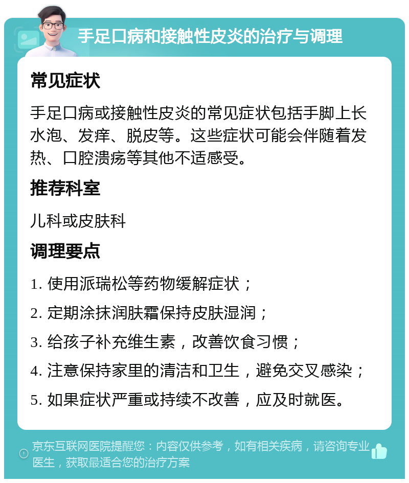 手足口病和接触性皮炎的治疗与调理 常见症状 手足口病或接触性皮炎的常见症状包括手脚上长水泡、发痒、脱皮等。这些症状可能会伴随着发热、口腔溃疡等其他不适感受。 推荐科室 儿科或皮肤科 调理要点 1. 使用派瑞松等药物缓解症状； 2. 定期涂抹润肤霜保持皮肤湿润； 3. 给孩子补充维生素，改善饮食习惯； 4. 注意保持家里的清洁和卫生，避免交叉感染； 5. 如果症状严重或持续不改善，应及时就医。