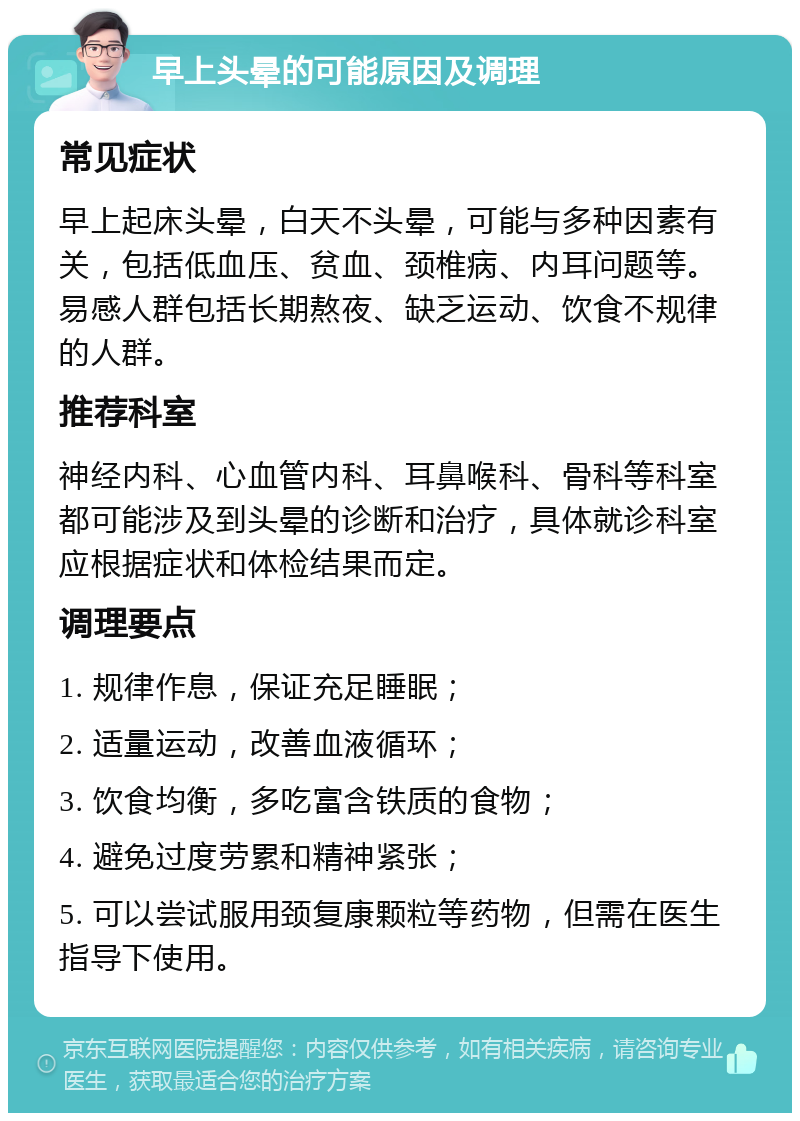 早上头晕的可能原因及调理 常见症状 早上起床头晕，白天不头晕，可能与多种因素有关，包括低血压、贫血、颈椎病、内耳问题等。易感人群包括长期熬夜、缺乏运动、饮食不规律的人群。 推荐科室 神经内科、心血管内科、耳鼻喉科、骨科等科室都可能涉及到头晕的诊断和治疗，具体就诊科室应根据症状和体检结果而定。 调理要点 1. 规律作息，保证充足睡眠； 2. 适量运动，改善血液循环； 3. 饮食均衡，多吃富含铁质的食物； 4. 避免过度劳累和精神紧张； 5. 可以尝试服用颈复康颗粒等药物，但需在医生指导下使用。