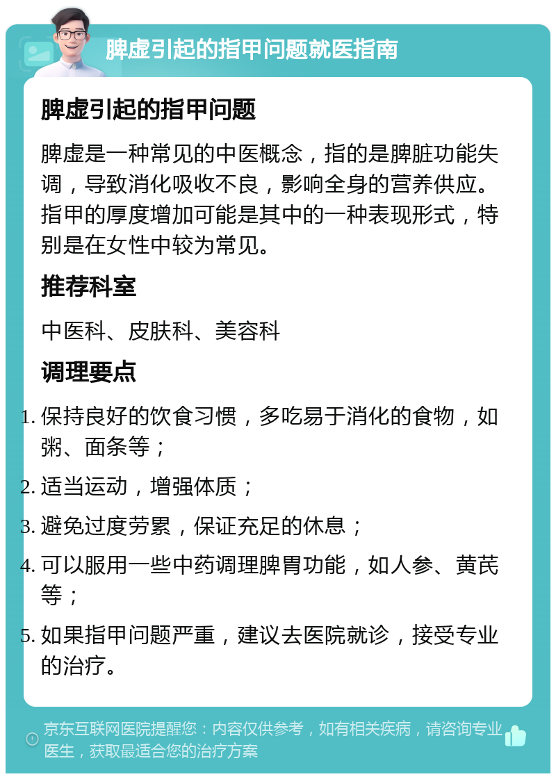 脾虚引起的指甲问题就医指南 脾虚引起的指甲问题 脾虚是一种常见的中医概念，指的是脾脏功能失调，导致消化吸收不良，影响全身的营养供应。指甲的厚度增加可能是其中的一种表现形式，特别是在女性中较为常见。 推荐科室 中医科、皮肤科、美容科 调理要点 保持良好的饮食习惯，多吃易于消化的食物，如粥、面条等； 适当运动，增强体质； 避免过度劳累，保证充足的休息； 可以服用一些中药调理脾胃功能，如人参、黄芪等； 如果指甲问题严重，建议去医院就诊，接受专业的治疗。