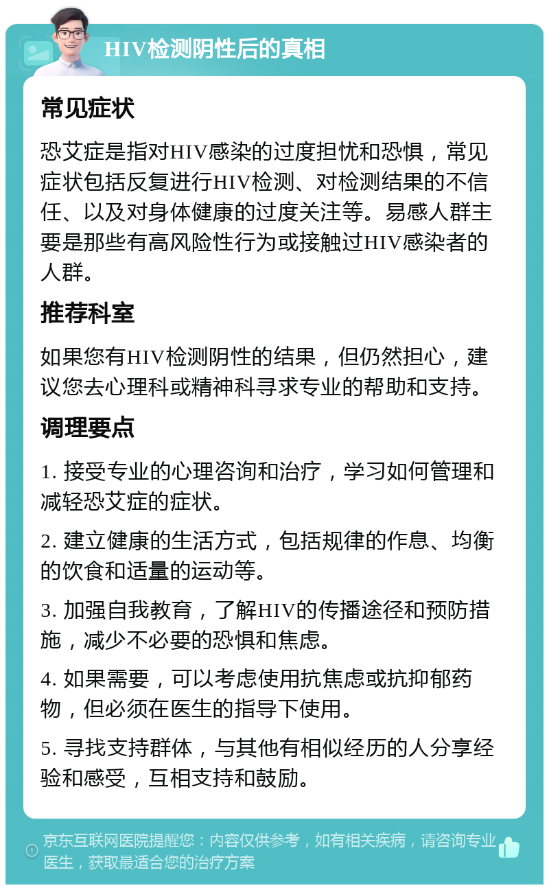 HIV检测阴性后的真相 常见症状 恐艾症是指对HIV感染的过度担忧和恐惧，常见症状包括反复进行HIV检测、对检测结果的不信任、以及对身体健康的过度关注等。易感人群主要是那些有高风险性行为或接触过HIV感染者的人群。 推荐科室 如果您有HIV检测阴性的结果，但仍然担心，建议您去心理科或精神科寻求专业的帮助和支持。 调理要点 1. 接受专业的心理咨询和治疗，学习如何管理和减轻恐艾症的症状。 2. 建立健康的生活方式，包括规律的作息、均衡的饮食和适量的运动等。 3. 加强自我教育，了解HIV的传播途径和预防措施，减少不必要的恐惧和焦虑。 4. 如果需要，可以考虑使用抗焦虑或抗抑郁药物，但必须在医生的指导下使用。 5. 寻找支持群体，与其他有相似经历的人分享经验和感受，互相支持和鼓励。