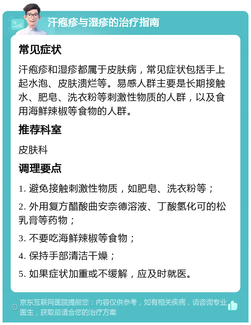 汗疱疹与湿疹的治疗指南 常见症状 汗疱疹和湿疹都属于皮肤病，常见症状包括手上起水泡、皮肤溃烂等。易感人群主要是长期接触水、肥皂、洗衣粉等刺激性物质的人群，以及食用海鲜辣椒等食物的人群。 推荐科室 皮肤科 调理要点 1. 避免接触刺激性物质，如肥皂、洗衣粉等； 2. 外用复方醋酸曲安奈德溶液、丁酸氢化可的松乳膏等药物； 3. 不要吃海鲜辣椒等食物； 4. 保持手部清洁干燥； 5. 如果症状加重或不缓解，应及时就医。