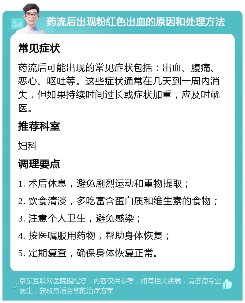 药流后出现粉红色出血的原因和处理方法 常见症状 药流后可能出现的常见症状包括：出血、腹痛、恶心、呕吐等。这些症状通常在几天到一周内消失，但如果持续时间过长或症状加重，应及时就医。 推荐科室 妇科 调理要点 1. 术后休息，避免剧烈运动和重物提取； 2. 饮食清淡，多吃富含蛋白质和维生素的食物； 3. 注意个人卫生，避免感染； 4. 按医嘱服用药物，帮助身体恢复； 5. 定期复查，确保身体恢复正常。