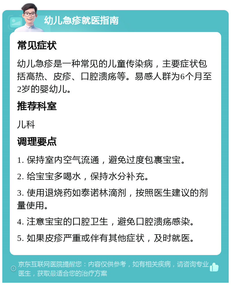 幼儿急疹就医指南 常见症状 幼儿急疹是一种常见的儿童传染病，主要症状包括高热、皮疹、口腔溃疡等。易感人群为6个月至2岁的婴幼儿。 推荐科室 儿科 调理要点 1. 保持室内空气流通，避免过度包裹宝宝。 2. 给宝宝多喝水，保持水分补充。 3. 使用退烧药如泰诺林滴剂，按照医生建议的剂量使用。 4. 注意宝宝的口腔卫生，避免口腔溃疡感染。 5. 如果皮疹严重或伴有其他症状，及时就医。