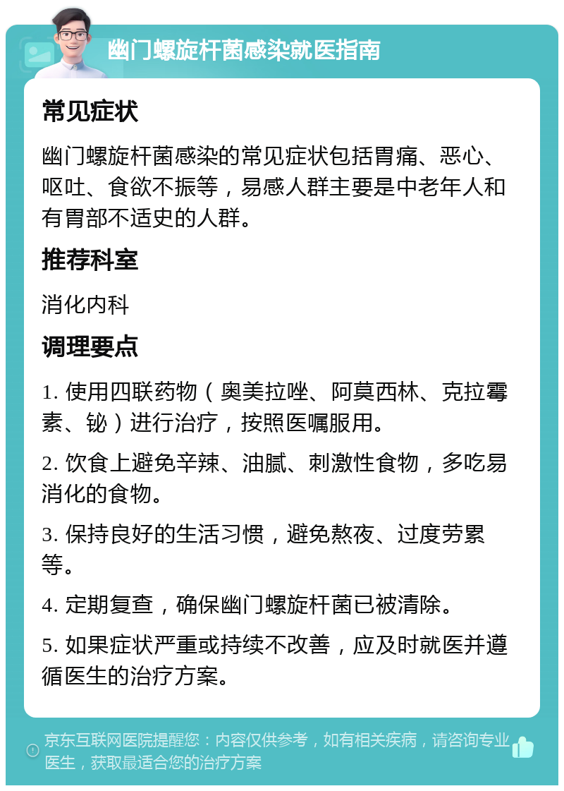 幽门螺旋杆菌感染就医指南 常见症状 幽门螺旋杆菌感染的常见症状包括胃痛、恶心、呕吐、食欲不振等，易感人群主要是中老年人和有胃部不适史的人群。 推荐科室 消化内科 调理要点 1. 使用四联药物（奥美拉唑、阿莫西林、克拉霉素、铋）进行治疗，按照医嘱服用。 2. 饮食上避免辛辣、油腻、刺激性食物，多吃易消化的食物。 3. 保持良好的生活习惯，避免熬夜、过度劳累等。 4. 定期复查，确保幽门螺旋杆菌已被清除。 5. 如果症状严重或持续不改善，应及时就医并遵循医生的治疗方案。