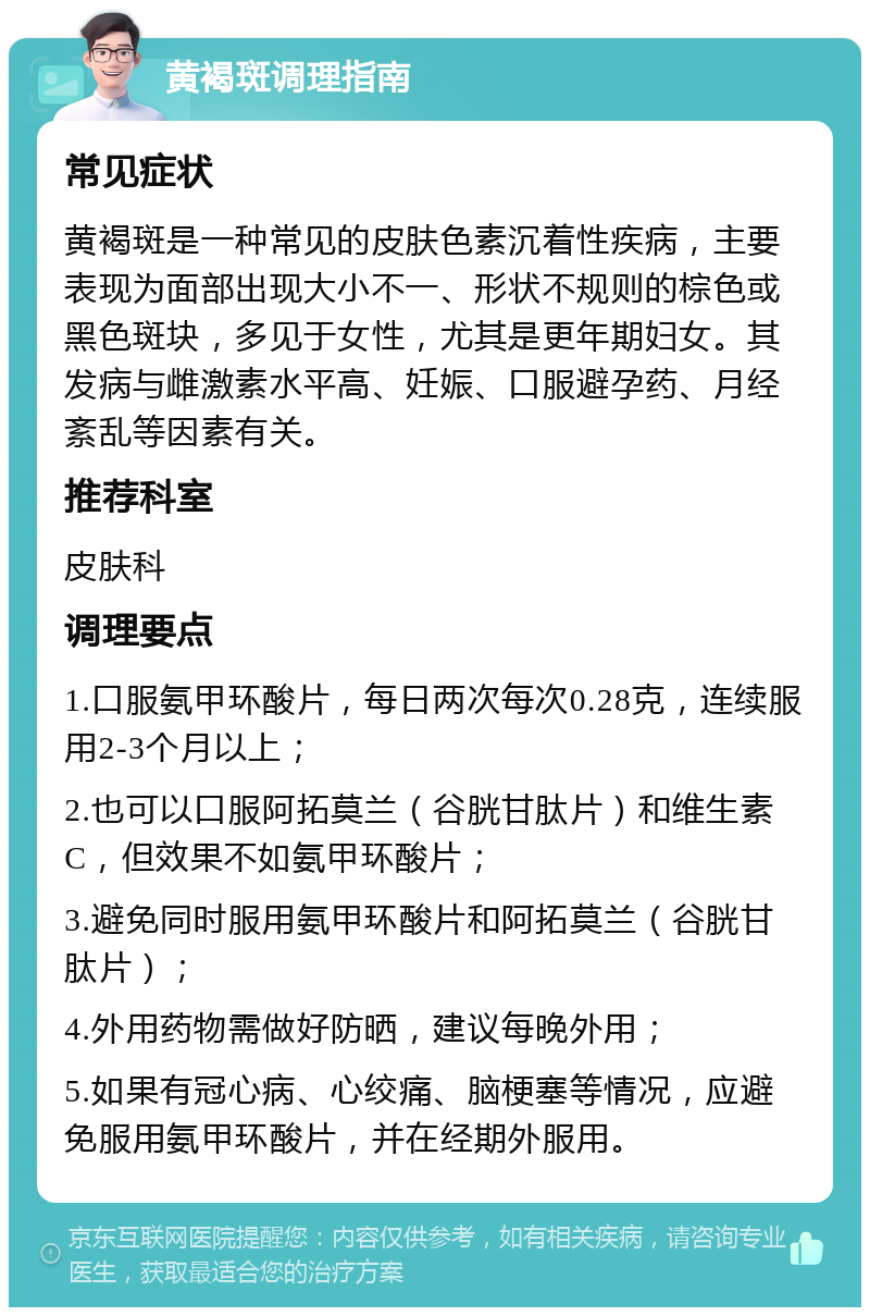 黄褐斑调理指南 常见症状 黄褐斑是一种常见的皮肤色素沉着性疾病，主要表现为面部出现大小不一、形状不规则的棕色或黑色斑块，多见于女性，尤其是更年期妇女。其发病与雌激素水平高、妊娠、口服避孕药、月经紊乱等因素有关。 推荐科室 皮肤科 调理要点 1.口服氨甲环酸片，每日两次每次0.28克，连续服用2-3个月以上； 2.也可以口服阿拓莫兰（谷胱甘肽片）和维生素C，但效果不如氨甲环酸片； 3.避免同时服用氨甲环酸片和阿拓莫兰（谷胱甘肽片）； 4.外用药物需做好防晒，建议每晚外用； 5.如果有冠心病、心绞痛、脑梗塞等情况，应避免服用氨甲环酸片，并在经期外服用。