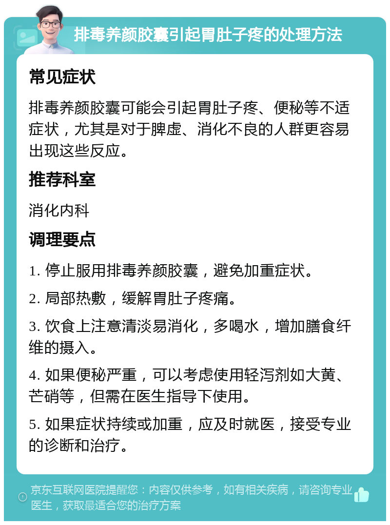 排毒养颜胶囊引起胃肚子疼的处理方法 常见症状 排毒养颜胶囊可能会引起胃肚子疼、便秘等不适症状，尤其是对于脾虚、消化不良的人群更容易出现这些反应。 推荐科室 消化内科 调理要点 1. 停止服用排毒养颜胶囊，避免加重症状。 2. 局部热敷，缓解胃肚子疼痛。 3. 饮食上注意清淡易消化，多喝水，增加膳食纤维的摄入。 4. 如果便秘严重，可以考虑使用轻泻剂如大黄、芒硝等，但需在医生指导下使用。 5. 如果症状持续或加重，应及时就医，接受专业的诊断和治疗。