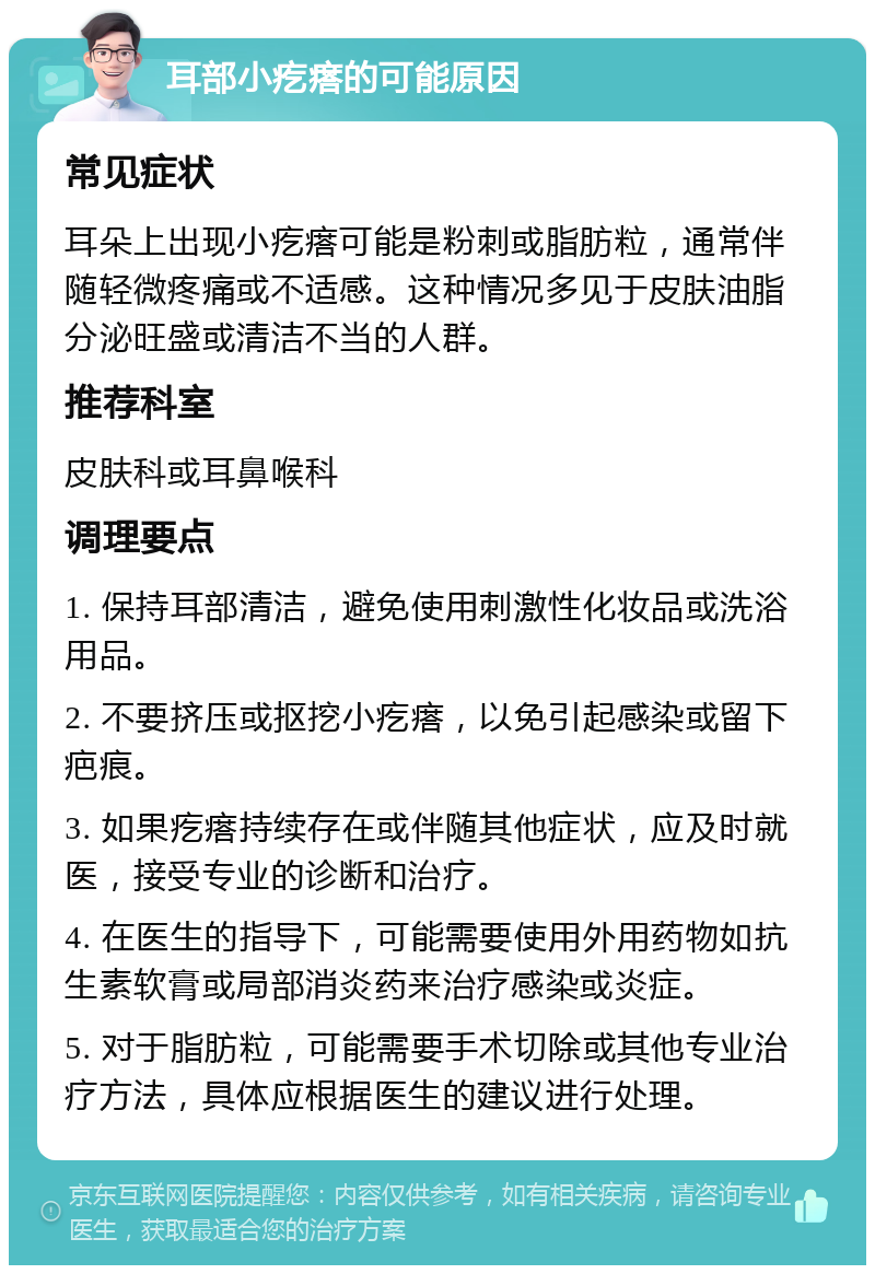 耳部小疙瘩的可能原因 常见症状 耳朵上出现小疙瘩可能是粉刺或脂肪粒，通常伴随轻微疼痛或不适感。这种情况多见于皮肤油脂分泌旺盛或清洁不当的人群。 推荐科室 皮肤科或耳鼻喉科 调理要点 1. 保持耳部清洁，避免使用刺激性化妆品或洗浴用品。 2. 不要挤压或抠挖小疙瘩，以免引起感染或留下疤痕。 3. 如果疙瘩持续存在或伴随其他症状，应及时就医，接受专业的诊断和治疗。 4. 在医生的指导下，可能需要使用外用药物如抗生素软膏或局部消炎药来治疗感染或炎症。 5. 对于脂肪粒，可能需要手术切除或其他专业治疗方法，具体应根据医生的建议进行处理。