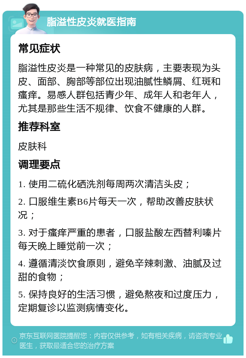 脂溢性皮炎就医指南 常见症状 脂溢性皮炎是一种常见的皮肤病，主要表现为头皮、面部、胸部等部位出现油腻性鳞屑、红斑和瘙痒。易感人群包括青少年、成年人和老年人，尤其是那些生活不规律、饮食不健康的人群。 推荐科室 皮肤科 调理要点 1. 使用二硫化硒洗剂每周两次清洁头皮； 2. 口服维生素B6片每天一次，帮助改善皮肤状况； 3. 对于瘙痒严重的患者，口服盐酸左西替利嗪片每天晚上睡觉前一次； 4. 遵循清淡饮食原则，避免辛辣刺激、油腻及过甜的食物； 5. 保持良好的生活习惯，避免熬夜和过度压力，定期复诊以监测病情变化。