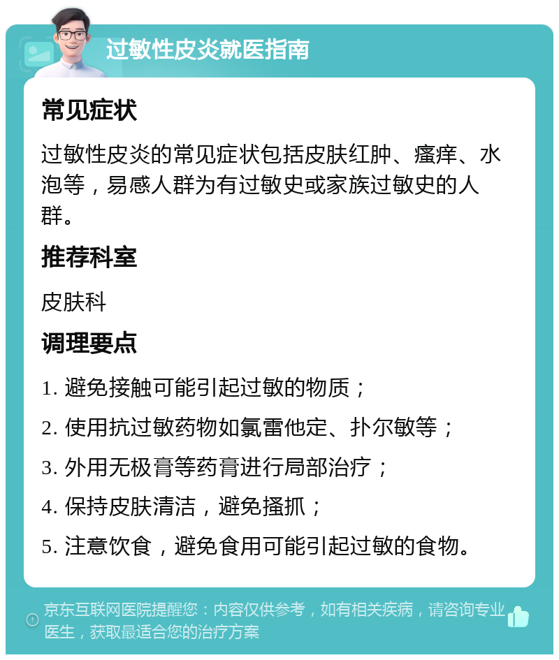 过敏性皮炎就医指南 常见症状 过敏性皮炎的常见症状包括皮肤红肿、瘙痒、水泡等，易感人群为有过敏史或家族过敏史的人群。 推荐科室 皮肤科 调理要点 1. 避免接触可能引起过敏的物质； 2. 使用抗过敏药物如氯雷他定、扑尔敏等； 3. 外用无极膏等药膏进行局部治疗； 4. 保持皮肤清洁，避免搔抓； 5. 注意饮食，避免食用可能引起过敏的食物。