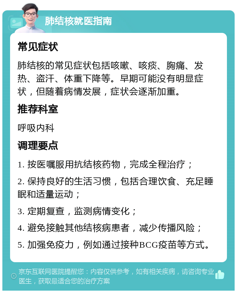 肺结核就医指南 常见症状 肺结核的常见症状包括咳嗽、咳痰、胸痛、发热、盗汗、体重下降等。早期可能没有明显症状，但随着病情发展，症状会逐渐加重。 推荐科室 呼吸内科 调理要点 1. 按医嘱服用抗结核药物，完成全程治疗； 2. 保持良好的生活习惯，包括合理饮食、充足睡眠和适量运动； 3. 定期复查，监测病情变化； 4. 避免接触其他结核病患者，减少传播风险； 5. 加强免疫力，例如通过接种BCG疫苗等方式。