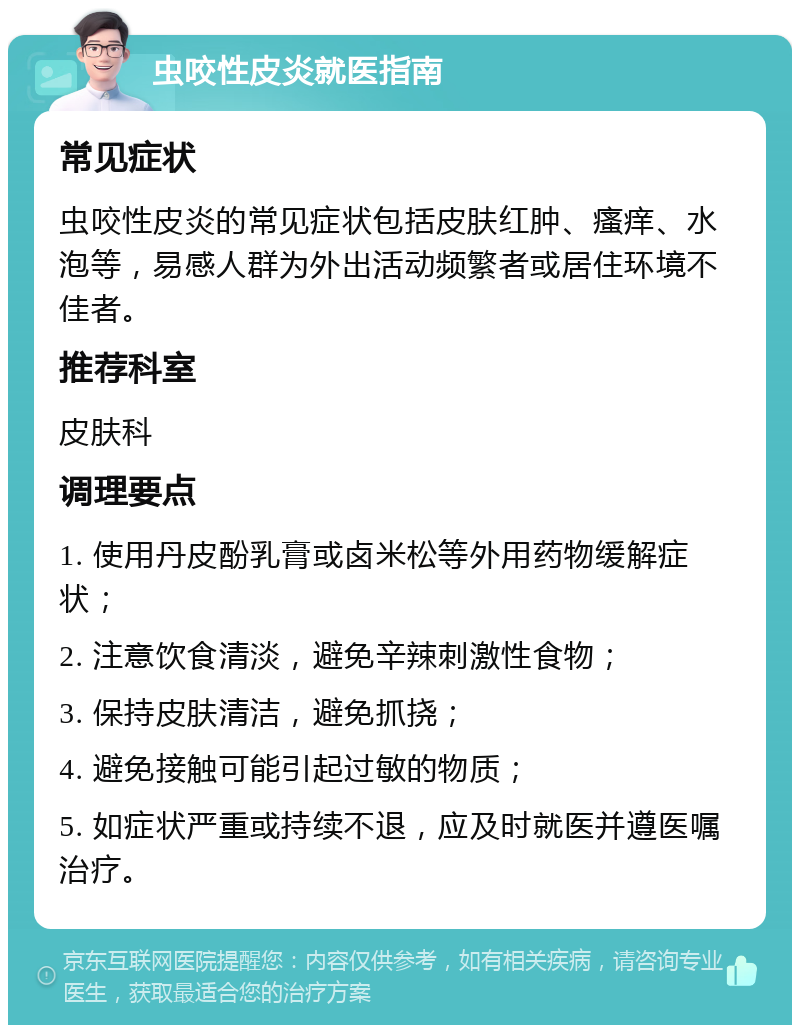 虫咬性皮炎就医指南 常见症状 虫咬性皮炎的常见症状包括皮肤红肿、瘙痒、水泡等，易感人群为外出活动频繁者或居住环境不佳者。 推荐科室 皮肤科 调理要点 1. 使用丹皮酚乳膏或卤米松等外用药物缓解症状； 2. 注意饮食清淡，避免辛辣刺激性食物； 3. 保持皮肤清洁，避免抓挠； 4. 避免接触可能引起过敏的物质； 5. 如症状严重或持续不退，应及时就医并遵医嘱治疗。