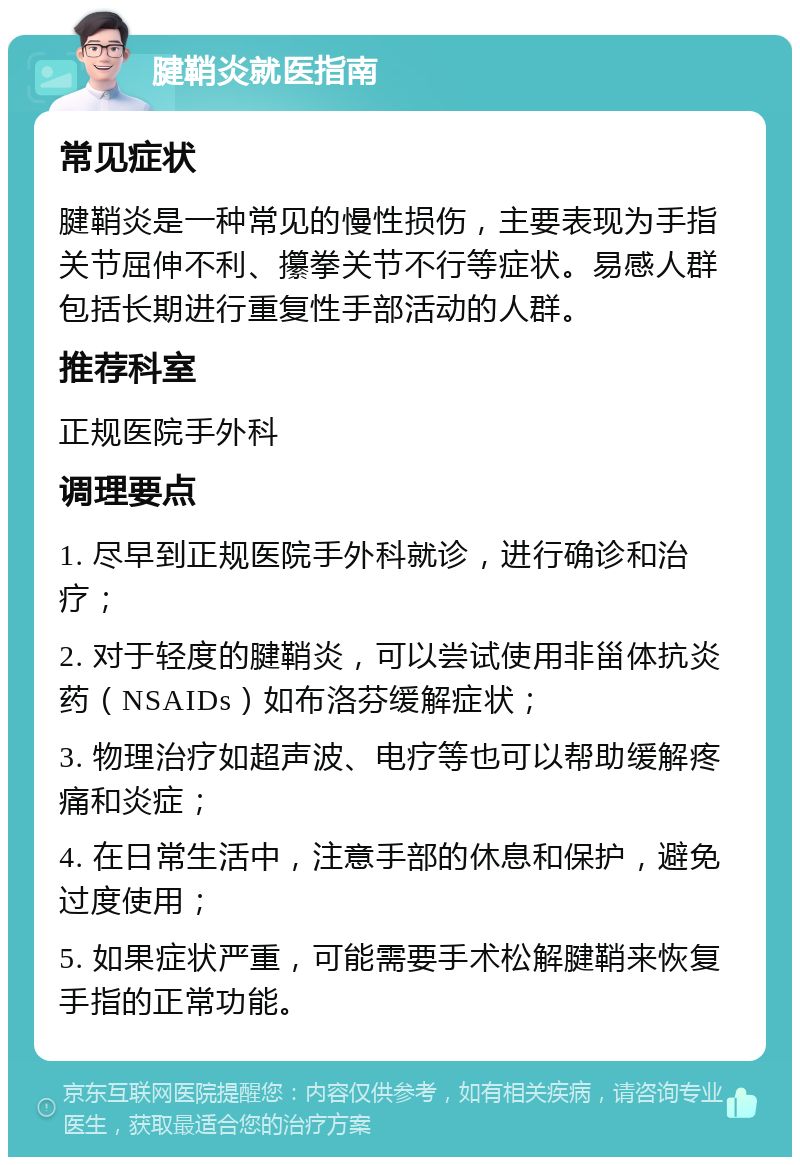 腱鞘炎就医指南 常见症状 腱鞘炎是一种常见的慢性损伤，主要表现为手指关节屈伸不利、攥拳关节不行等症状。易感人群包括长期进行重复性手部活动的人群。 推荐科室 正规医院手外科 调理要点 1. 尽早到正规医院手外科就诊，进行确诊和治疗； 2. 对于轻度的腱鞘炎，可以尝试使用非甾体抗炎药（NSAIDs）如布洛芬缓解症状； 3. 物理治疗如超声波、电疗等也可以帮助缓解疼痛和炎症； 4. 在日常生活中，注意手部的休息和保护，避免过度使用； 5. 如果症状严重，可能需要手术松解腱鞘来恢复手指的正常功能。