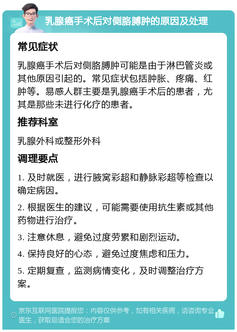 乳腺癌手术后对侧胳膊肿的原因及处理 常见症状 乳腺癌手术后对侧胳膊肿可能是由于淋巴管炎或其他原因引起的。常见症状包括肿胀、疼痛、红肿等。易感人群主要是乳腺癌手术后的患者，尤其是那些未进行化疗的患者。 推荐科室 乳腺外科或整形外科 调理要点 1. 及时就医，进行腋窝彩超和静脉彩超等检查以确定病因。 2. 根据医生的建议，可能需要使用抗生素或其他药物进行治疗。 3. 注意休息，避免过度劳累和剧烈运动。 4. 保持良好的心态，避免过度焦虑和压力。 5. 定期复查，监测病情变化，及时调整治疗方案。