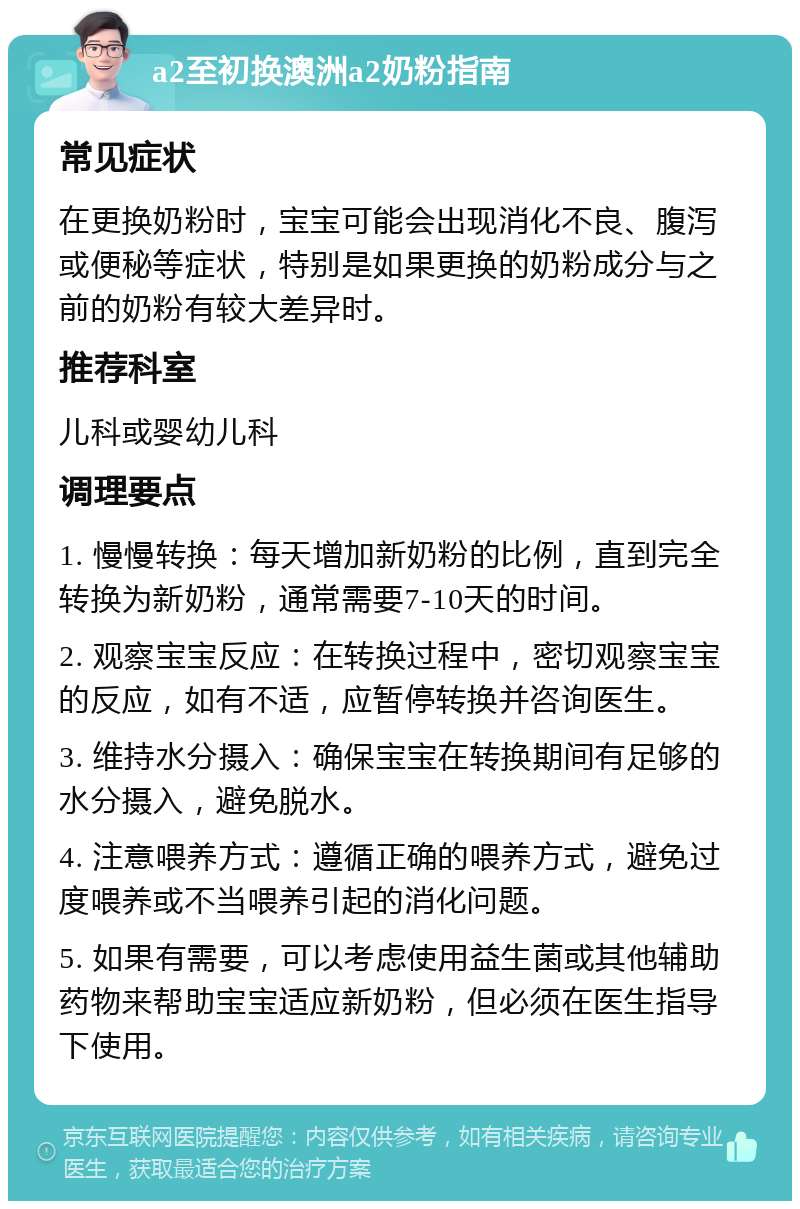 a2至初换澳洲a2奶粉指南 常见症状 在更换奶粉时，宝宝可能会出现消化不良、腹泻或便秘等症状，特别是如果更换的奶粉成分与之前的奶粉有较大差异时。 推荐科室 儿科或婴幼儿科 调理要点 1. 慢慢转换：每天增加新奶粉的比例，直到完全转换为新奶粉，通常需要7-10天的时间。 2. 观察宝宝反应：在转换过程中，密切观察宝宝的反应，如有不适，应暂停转换并咨询医生。 3. 维持水分摄入：确保宝宝在转换期间有足够的水分摄入，避免脱水。 4. 注意喂养方式：遵循正确的喂养方式，避免过度喂养或不当喂养引起的消化问题。 5. 如果有需要，可以考虑使用益生菌或其他辅助药物来帮助宝宝适应新奶粉，但必须在医生指导下使用。