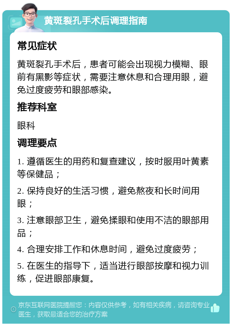 黄斑裂孔手术后调理指南 常见症状 黄斑裂孔手术后，患者可能会出现视力模糊、眼前有黑影等症状，需要注意休息和合理用眼，避免过度疲劳和眼部感染。 推荐科室 眼科 调理要点 1. 遵循医生的用药和复查建议，按时服用叶黄素等保健品； 2. 保持良好的生活习惯，避免熬夜和长时间用眼； 3. 注意眼部卫生，避免揉眼和使用不洁的眼部用品； 4. 合理安排工作和休息时间，避免过度疲劳； 5. 在医生的指导下，适当进行眼部按摩和视力训练，促进眼部康复。