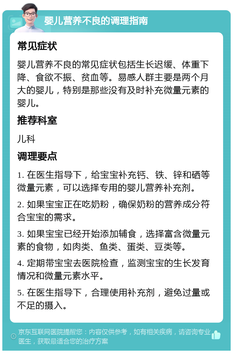 婴儿营养不良的调理指南 常见症状 婴儿营养不良的常见症状包括生长迟缓、体重下降、食欲不振、贫血等。易感人群主要是两个月大的婴儿，特别是那些没有及时补充微量元素的婴儿。 推荐科室 儿科 调理要点 1. 在医生指导下，给宝宝补充钙、铁、锌和硒等微量元素，可以选择专用的婴儿营养补充剂。 2. 如果宝宝正在吃奶粉，确保奶粉的营养成分符合宝宝的需求。 3. 如果宝宝已经开始添加辅食，选择富含微量元素的食物，如肉类、鱼类、蛋类、豆类等。 4. 定期带宝宝去医院检查，监测宝宝的生长发育情况和微量元素水平。 5. 在医生指导下，合理使用补充剂，避免过量或不足的摄入。