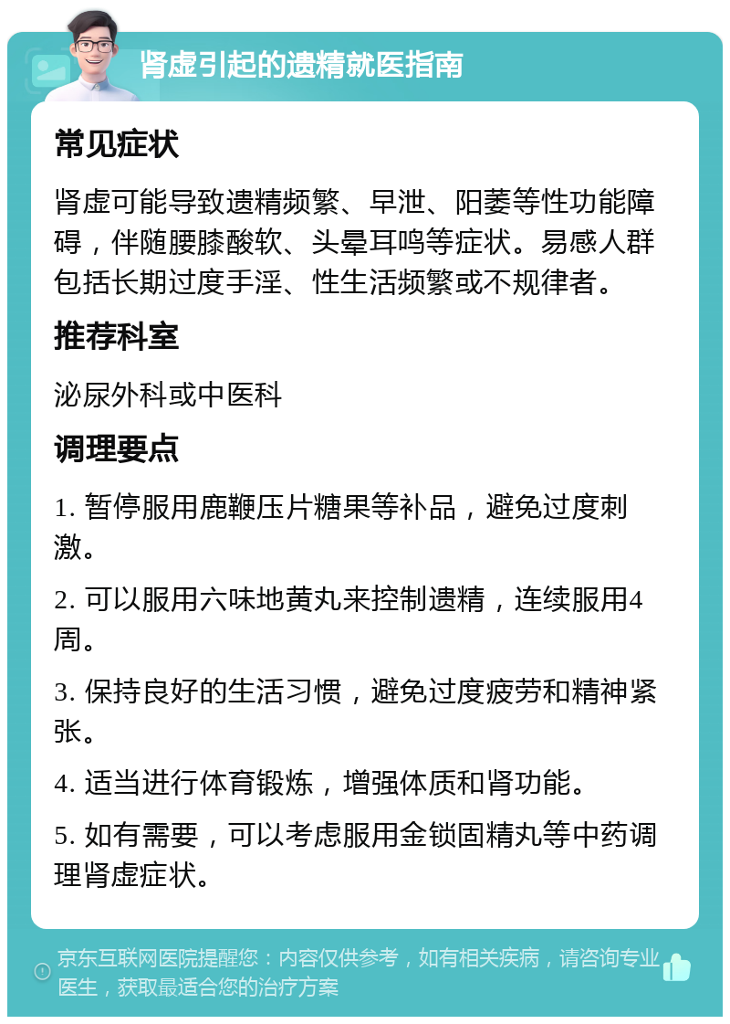 肾虚引起的遗精就医指南 常见症状 肾虚可能导致遗精频繁、早泄、阳萎等性功能障碍，伴随腰膝酸软、头晕耳鸣等症状。易感人群包括长期过度手淫、性生活频繁或不规律者。 推荐科室 泌尿外科或中医科 调理要点 1. 暂停服用鹿鞭压片糖果等补品，避免过度刺激。 2. 可以服用六味地黄丸来控制遗精，连续服用4周。 3. 保持良好的生活习惯，避免过度疲劳和精神紧张。 4. 适当进行体育锻炼，增强体质和肾功能。 5. 如有需要，可以考虑服用金锁固精丸等中药调理肾虚症状。