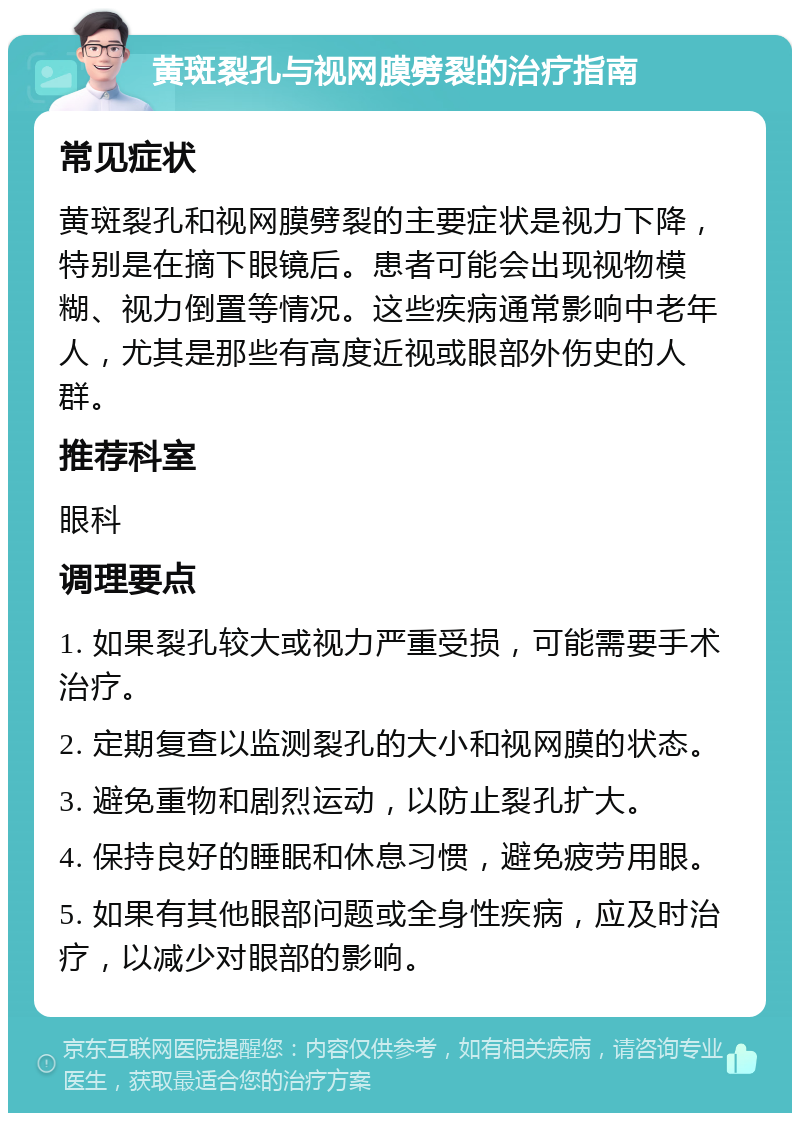 黄斑裂孔与视网膜劈裂的治疗指南 常见症状 黄斑裂孔和视网膜劈裂的主要症状是视力下降，特别是在摘下眼镜后。患者可能会出现视物模糊、视力倒置等情况。这些疾病通常影响中老年人，尤其是那些有高度近视或眼部外伤史的人群。 推荐科室 眼科 调理要点 1. 如果裂孔较大或视力严重受损，可能需要手术治疗。 2. 定期复查以监测裂孔的大小和视网膜的状态。 3. 避免重物和剧烈运动，以防止裂孔扩大。 4. 保持良好的睡眠和休息习惯，避免疲劳用眼。 5. 如果有其他眼部问题或全身性疾病，应及时治疗，以减少对眼部的影响。