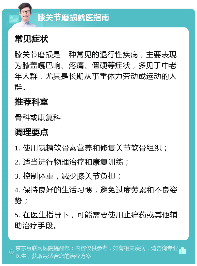 膝关节磨损就医指南 常见症状 膝关节磨损是一种常见的退行性疾病，主要表现为膝盖嘎巴响、疼痛、僵硬等症状，多见于中老年人群，尤其是长期从事重体力劳动或运动的人群。 推荐科室 骨科或康复科 调理要点 1. 使用氨糖软骨素营养和修复关节软骨组织； 2. 适当进行物理治疗和康复训练； 3. 控制体重，减少膝关节负担； 4. 保持良好的生活习惯，避免过度劳累和不良姿势； 5. 在医生指导下，可能需要使用止痛药或其他辅助治疗手段。