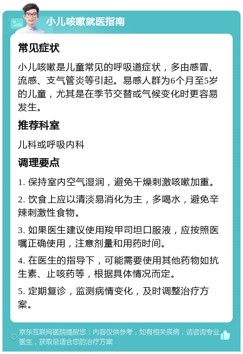 小儿咳嗽就医指南 常见症状 小儿咳嗽是儿童常见的呼吸道症状，多由感冒、流感、支气管炎等引起。易感人群为6个月至5岁的儿童，尤其是在季节交替或气候变化时更容易发生。 推荐科室 儿科或呼吸内科 调理要点 1. 保持室内空气湿润，避免干燥刺激咳嗽加重。 2. 饮食上应以清淡易消化为主，多喝水，避免辛辣刺激性食物。 3. 如果医生建议使用羧甲司坦口服液，应按照医嘱正确使用，注意剂量和用药时间。 4. 在医生的指导下，可能需要使用其他药物如抗生素、止咳药等，根据具体情况而定。 5. 定期复诊，监测病情变化，及时调整治疗方案。