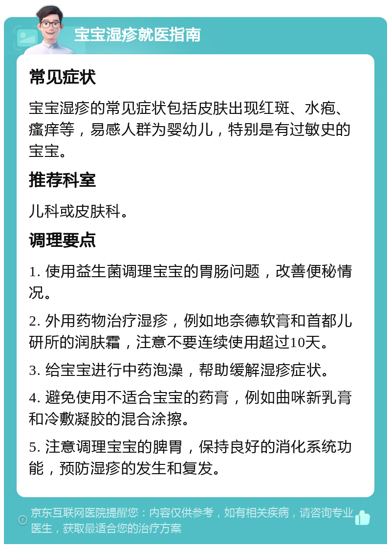 宝宝湿疹就医指南 常见症状 宝宝湿疹的常见症状包括皮肤出现红斑、水疱、瘙痒等，易感人群为婴幼儿，特别是有过敏史的宝宝。 推荐科室 儿科或皮肤科。 调理要点 1. 使用益生菌调理宝宝的胃肠问题，改善便秘情况。 2. 外用药物治疗湿疹，例如地奈德软膏和首都儿研所的润肤霜，注意不要连续使用超过10天。 3. 给宝宝进行中药泡澡，帮助缓解湿疹症状。 4. 避免使用不适合宝宝的药膏，例如曲咪新乳膏和冷敷凝胶的混合涂擦。 5. 注意调理宝宝的脾胃，保持良好的消化系统功能，预防湿疹的发生和复发。