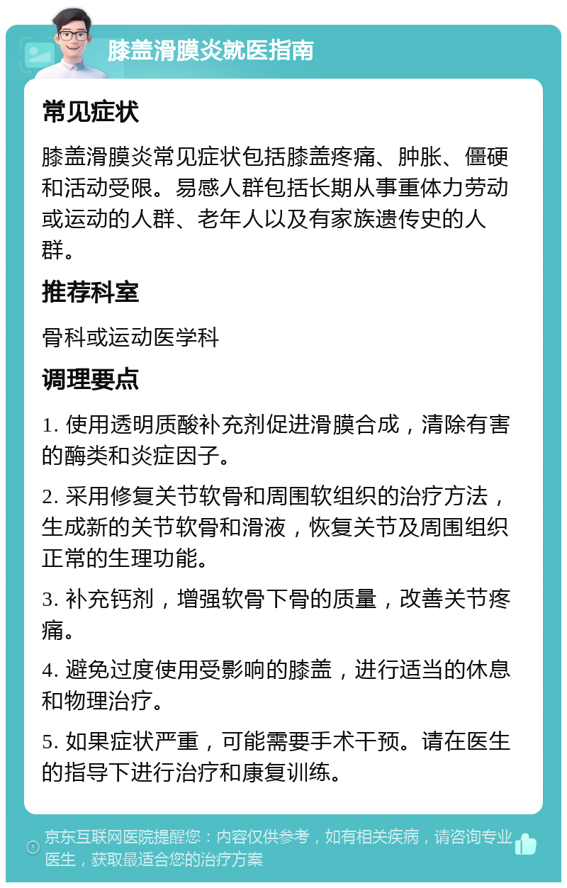 膝盖滑膜炎就医指南 常见症状 膝盖滑膜炎常见症状包括膝盖疼痛、肿胀、僵硬和活动受限。易感人群包括长期从事重体力劳动或运动的人群、老年人以及有家族遗传史的人群。 推荐科室 骨科或运动医学科 调理要点 1. 使用透明质酸补充剂促进滑膜合成，清除有害的酶类和炎症因子。 2. 采用修复关节软骨和周围软组织的治疗方法，生成新的关节软骨和滑液，恢复关节及周围组织正常的生理功能。 3. 补充钙剂，增强软骨下骨的质量，改善关节疼痛。 4. 避免过度使用受影响的膝盖，进行适当的休息和物理治疗。 5. 如果症状严重，可能需要手术干预。请在医生的指导下进行治疗和康复训练。