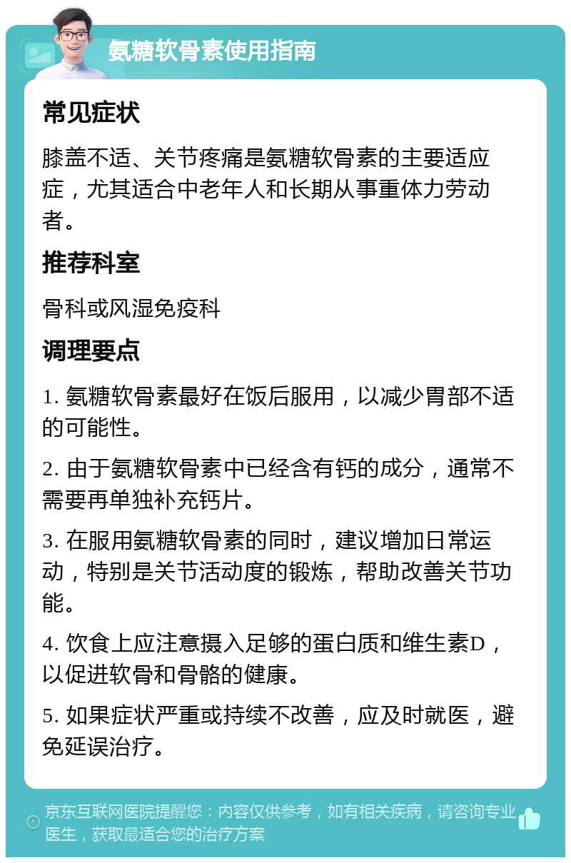 氨糖软骨素使用指南 常见症状 膝盖不适、关节疼痛是氨糖软骨素的主要适应症，尤其适合中老年人和长期从事重体力劳动者。 推荐科室 骨科或风湿免疫科 调理要点 1. 氨糖软骨素最好在饭后服用，以减少胃部不适的可能性。 2. 由于氨糖软骨素中已经含有钙的成分，通常不需要再单独补充钙片。 3. 在服用氨糖软骨素的同时，建议增加日常运动，特别是关节活动度的锻炼，帮助改善关节功能。 4. 饮食上应注意摄入足够的蛋白质和维生素D，以促进软骨和骨骼的健康。 5. 如果症状严重或持续不改善，应及时就医，避免延误治疗。