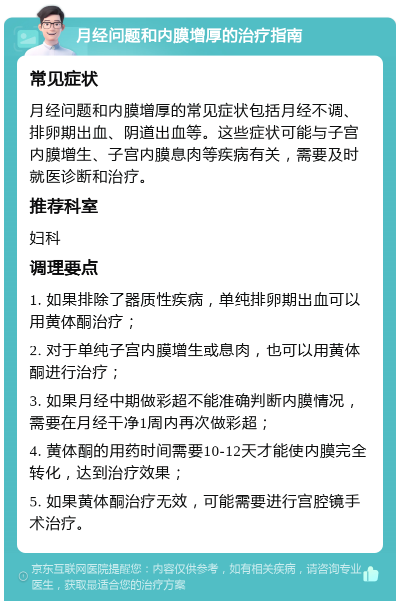 月经问题和内膜增厚的治疗指南 常见症状 月经问题和内膜增厚的常见症状包括月经不调、排卵期出血、阴道出血等。这些症状可能与子宫内膜增生、子宫内膜息肉等疾病有关，需要及时就医诊断和治疗。 推荐科室 妇科 调理要点 1. 如果排除了器质性疾病，单纯排卵期出血可以用黄体酮治疗； 2. 对于单纯子宫内膜增生或息肉，也可以用黄体酮进行治疗； 3. 如果月经中期做彩超不能准确判断内膜情况，需要在月经干净1周内再次做彩超； 4. 黄体酮的用药时间需要10-12天才能使内膜完全转化，达到治疗效果； 5. 如果黄体酮治疗无效，可能需要进行宫腔镜手术治疗。