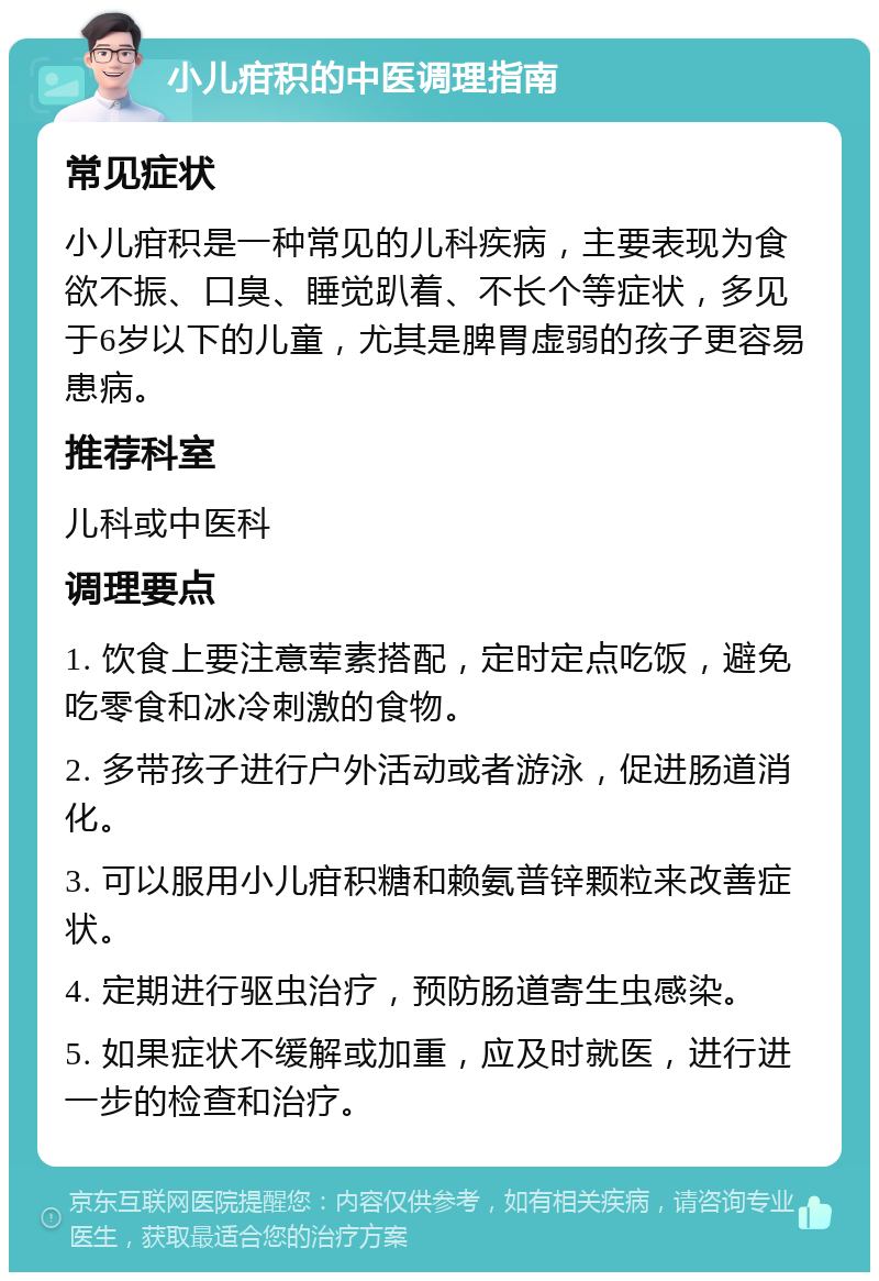 小儿疳积的中医调理指南 常见症状 小儿疳积是一种常见的儿科疾病，主要表现为食欲不振、口臭、睡觉趴着、不长个等症状，多见于6岁以下的儿童，尤其是脾胃虚弱的孩子更容易患病。 推荐科室 儿科或中医科 调理要点 1. 饮食上要注意荤素搭配，定时定点吃饭，避免吃零食和冰冷刺激的食物。 2. 多带孩子进行户外活动或者游泳，促进肠道消化。 3. 可以服用小儿疳积糖和赖氨普锌颗粒来改善症状。 4. 定期进行驱虫治疗，预防肠道寄生虫感染。 5. 如果症状不缓解或加重，应及时就医，进行进一步的检查和治疗。