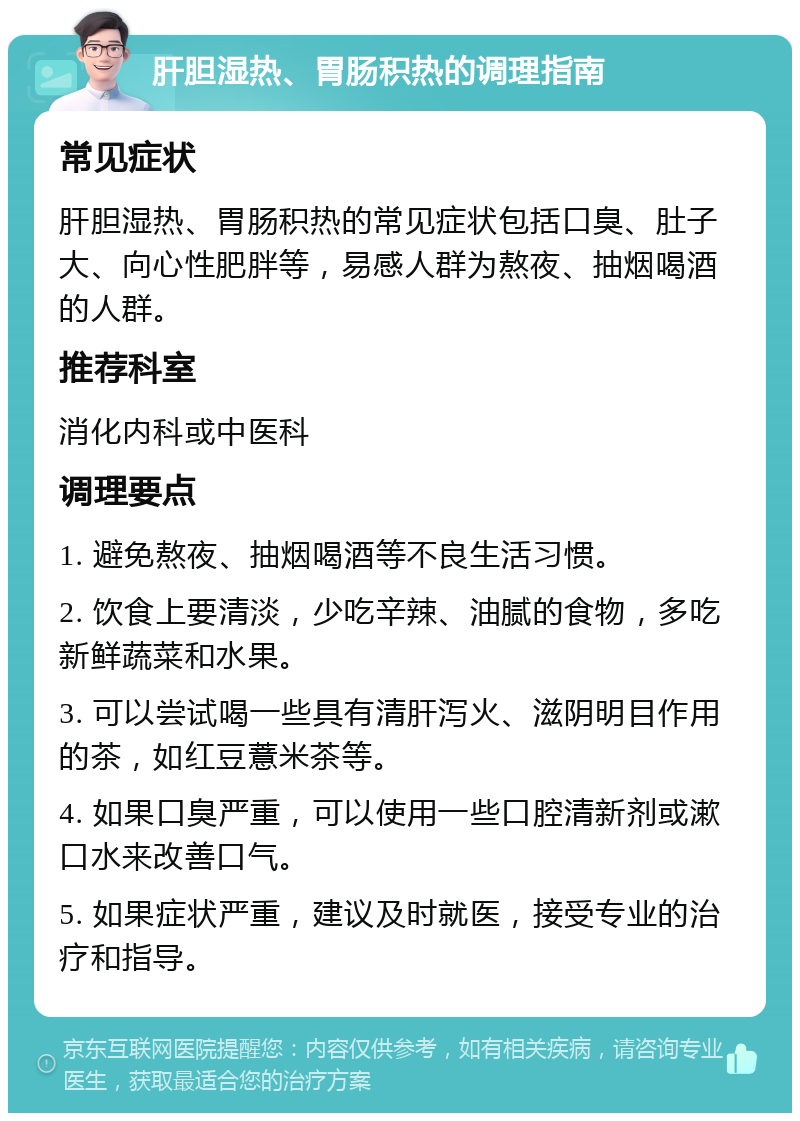 肝胆湿热、胃肠积热的调理指南 常见症状 肝胆湿热、胃肠积热的常见症状包括口臭、肚子大、向心性肥胖等，易感人群为熬夜、抽烟喝酒的人群。 推荐科室 消化内科或中医科 调理要点 1. 避免熬夜、抽烟喝酒等不良生活习惯。 2. 饮食上要清淡，少吃辛辣、油腻的食物，多吃新鲜蔬菜和水果。 3. 可以尝试喝一些具有清肝泻火、滋阴明目作用的茶，如红豆薏米茶等。 4. 如果口臭严重，可以使用一些口腔清新剂或漱口水来改善口气。 5. 如果症状严重，建议及时就医，接受专业的治疗和指导。