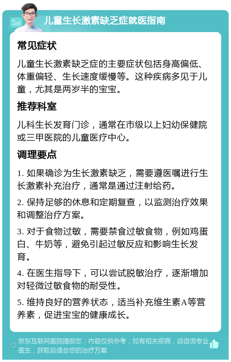 儿童生长激素缺乏症就医指南 常见症状 儿童生长激素缺乏症的主要症状包括身高偏低、体重偏轻、生长速度缓慢等。这种疾病多见于儿童，尤其是两岁半的宝宝。 推荐科室 儿科生长发育门诊，通常在市级以上妇幼保健院或三甲医院的儿童医疗中心。 调理要点 1. 如果确诊为生长激素缺乏，需要遵医嘱进行生长激素补充治疗，通常是通过注射给药。 2. 保持足够的休息和定期复查，以监测治疗效果和调整治疗方案。 3. 对于食物过敏，需要禁食过敏食物，例如鸡蛋白、牛奶等，避免引起过敏反应和影响生长发育。 4. 在医生指导下，可以尝试脱敏治疗，逐渐增加对轻微过敏食物的耐受性。 5. 维持良好的营养状态，适当补充维生素A等营养素，促进宝宝的健康成长。