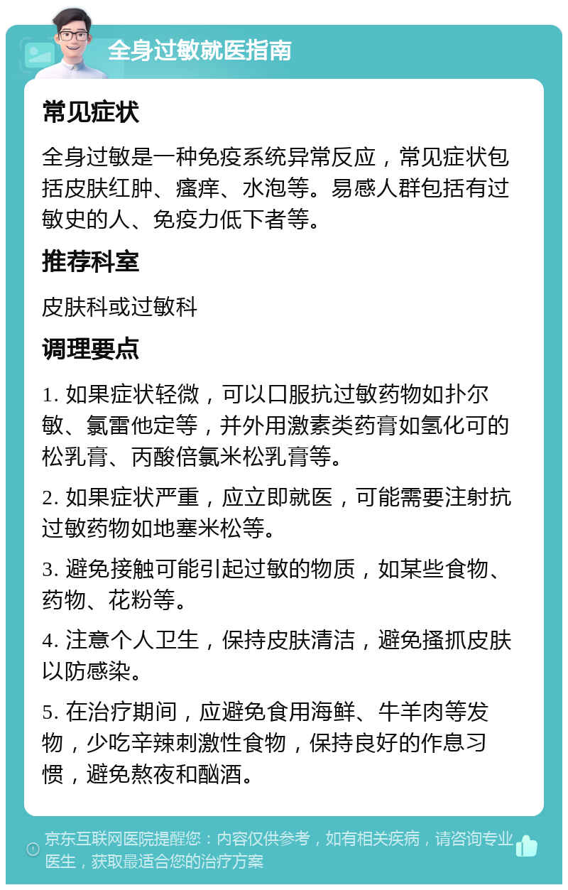 全身过敏就医指南 常见症状 全身过敏是一种免疫系统异常反应，常见症状包括皮肤红肿、瘙痒、水泡等。易感人群包括有过敏史的人、免疫力低下者等。 推荐科室 皮肤科或过敏科 调理要点 1. 如果症状轻微，可以口服抗过敏药物如扑尔敏、氯雷他定等，并外用激素类药膏如氢化可的松乳膏、丙酸倍氯米松乳膏等。 2. 如果症状严重，应立即就医，可能需要注射抗过敏药物如地塞米松等。 3. 避免接触可能引起过敏的物质，如某些食物、药物、花粉等。 4. 注意个人卫生，保持皮肤清洁，避免搔抓皮肤以防感染。 5. 在治疗期间，应避免食用海鲜、牛羊肉等发物，少吃辛辣刺激性食物，保持良好的作息习惯，避免熬夜和酗酒。