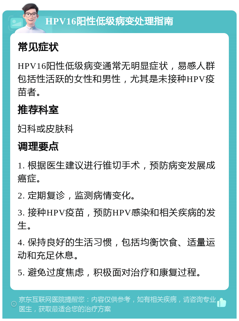 HPV16阳性低级病变处理指南 常见症状 HPV16阳性低级病变通常无明显症状，易感人群包括性活跃的女性和男性，尤其是未接种HPV疫苗者。 推荐科室 妇科或皮肤科 调理要点 1. 根据医生建议进行锥切手术，预防病变发展成癌症。 2. 定期复诊，监测病情变化。 3. 接种HPV疫苗，预防HPV感染和相关疾病的发生。 4. 保持良好的生活习惯，包括均衡饮食、适量运动和充足休息。 5. 避免过度焦虑，积极面对治疗和康复过程。