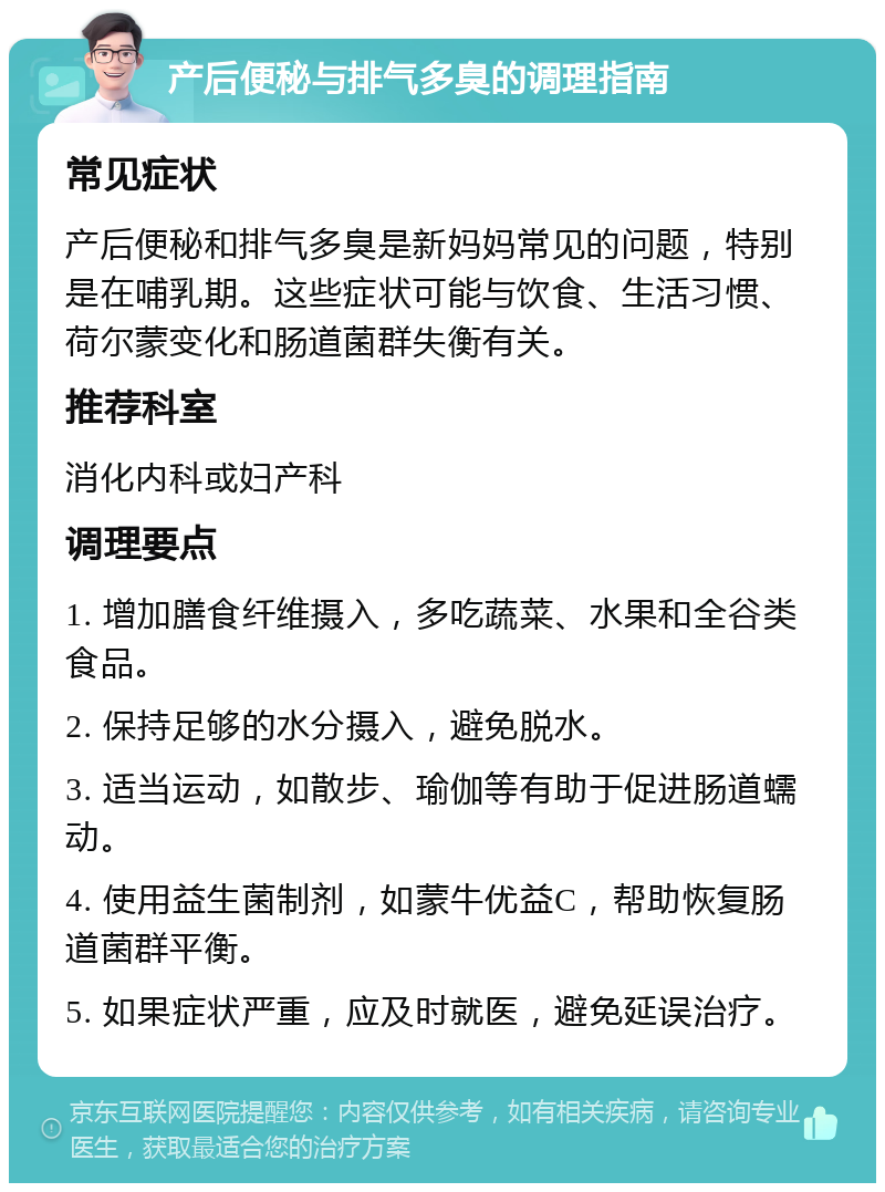 产后便秘与排气多臭的调理指南 常见症状 产后便秘和排气多臭是新妈妈常见的问题，特别是在哺乳期。这些症状可能与饮食、生活习惯、荷尔蒙变化和肠道菌群失衡有关。 推荐科室 消化内科或妇产科 调理要点 1. 增加膳食纤维摄入，多吃蔬菜、水果和全谷类食品。 2. 保持足够的水分摄入，避免脱水。 3. 适当运动，如散步、瑜伽等有助于促进肠道蠕动。 4. 使用益生菌制剂，如蒙牛优益C，帮助恢复肠道菌群平衡。 5. 如果症状严重，应及时就医，避免延误治疗。