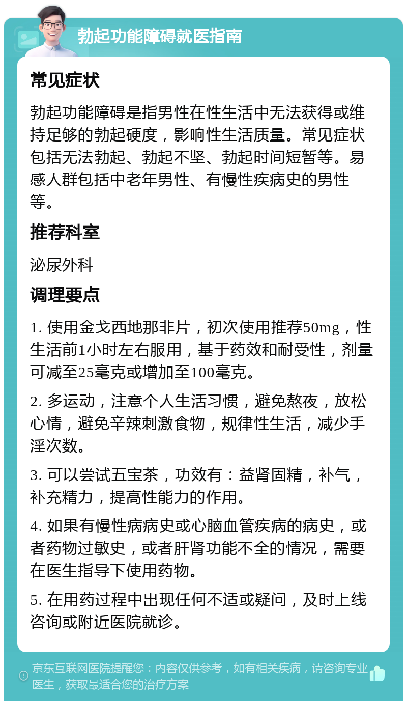 勃起功能障碍就医指南 常见症状 勃起功能障碍是指男性在性生活中无法获得或维持足够的勃起硬度，影响性生活质量。常见症状包括无法勃起、勃起不坚、勃起时间短暂等。易感人群包括中老年男性、有慢性疾病史的男性等。 推荐科室 泌尿外科 调理要点 1. 使用金戈西地那非片，初次使用推荐50mg，性生活前1小时左右服用，基于药效和耐受性，剂量可减至25毫克或增加至100毫克。 2. 多运动，注意个人生活习惯，避免熬夜，放松心情，避免辛辣刺激食物，规律性生活，减少手淫次数。 3. 可以尝试五宝茶，功效有：益肾固精，补气，补充精力，提高性能力的作用。 4. 如果有慢性病病史或心脑血管疾病的病史，或者药物过敏史，或者肝肾功能不全的情况，需要在医生指导下使用药物。 5. 在用药过程中出现任何不适或疑问，及时上线咨询或附近医院就诊。