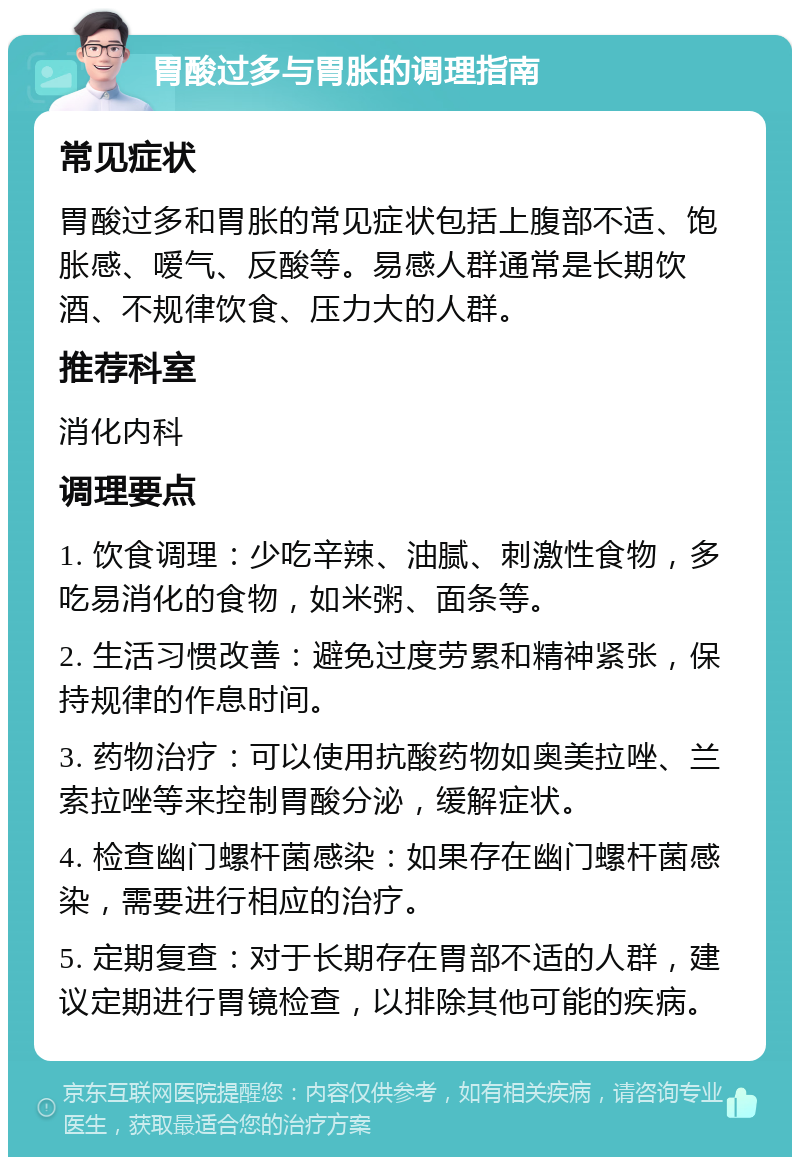 胃酸过多与胃胀的调理指南 常见症状 胃酸过多和胃胀的常见症状包括上腹部不适、饱胀感、嗳气、反酸等。易感人群通常是长期饮酒、不规律饮食、压力大的人群。 推荐科室 消化内科 调理要点 1. 饮食调理：少吃辛辣、油腻、刺激性食物，多吃易消化的食物，如米粥、面条等。 2. 生活习惯改善：避免过度劳累和精神紧张，保持规律的作息时间。 3. 药物治疗：可以使用抗酸药物如奥美拉唑、兰索拉唑等来控制胃酸分泌，缓解症状。 4. 检查幽门螺杆菌感染：如果存在幽门螺杆菌感染，需要进行相应的治疗。 5. 定期复查：对于长期存在胃部不适的人群，建议定期进行胃镜检查，以排除其他可能的疾病。