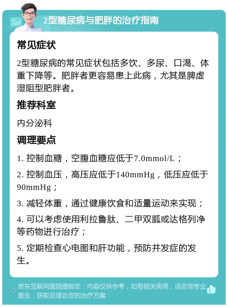 2型糖尿病与肥胖的治疗指南 常见症状 2型糖尿病的常见症状包括多饮、多尿、口渴、体重下降等。肥胖者更容易患上此病，尤其是脾虚湿阻型肥胖者。 推荐科室 内分泌科 调理要点 1. 控制血糖，空腹血糖应低于7.0mmol/L； 2. 控制血压，高压应低于140mmHg，低压应低于90mmHg； 3. 减轻体重，通过健康饮食和适量运动来实现； 4. 可以考虑使用利拉鲁肽、二甲双胍或达格列净等药物进行治疗； 5. 定期检查心电图和肝功能，预防并发症的发生。