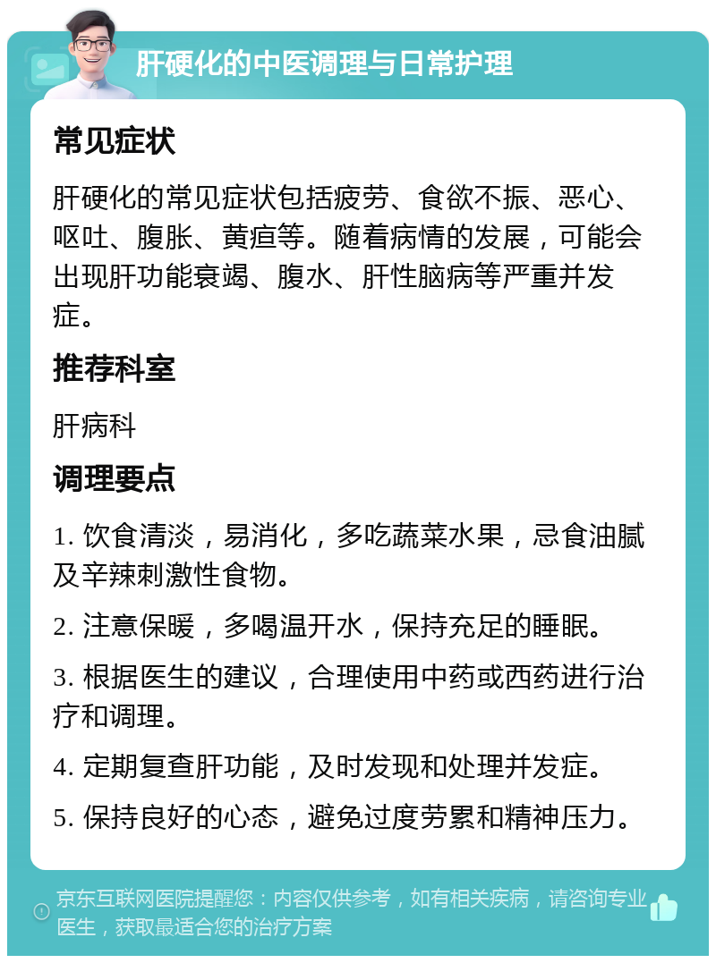 肝硬化的中医调理与日常护理 常见症状 肝硬化的常见症状包括疲劳、食欲不振、恶心、呕吐、腹胀、黄疸等。随着病情的发展，可能会出现肝功能衰竭、腹水、肝性脑病等严重并发症。 推荐科室 肝病科 调理要点 1. 饮食清淡，易消化，多吃蔬菜水果，忌食油腻及辛辣刺激性食物。 2. 注意保暖，多喝温开水，保持充足的睡眠。 3. 根据医生的建议，合理使用中药或西药进行治疗和调理。 4. 定期复查肝功能，及时发现和处理并发症。 5. 保持良好的心态，避免过度劳累和精神压力。