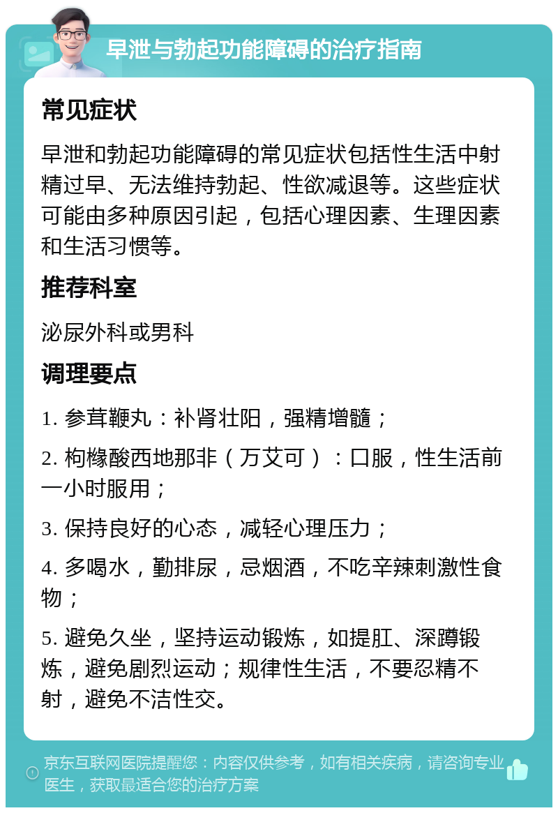 早泄与勃起功能障碍的治疗指南 常见症状 早泄和勃起功能障碍的常见症状包括性生活中射精过早、无法维持勃起、性欲减退等。这些症状可能由多种原因引起，包括心理因素、生理因素和生活习惯等。 推荐科室 泌尿外科或男科 调理要点 1. 参茸鞭丸：补肾壮阳，强精增髓； 2. 枸橼酸西地那非（万艾可）：口服，性生活前一小时服用； 3. 保持良好的心态，减轻心理压力； 4. 多喝水，勤排尿，忌烟酒，不吃辛辣刺激性食物； 5. 避免久坐，坚持运动锻炼，如提肛、深蹲锻炼，避免剧烈运动；规律性生活，不要忍精不射，避免不洁性交。