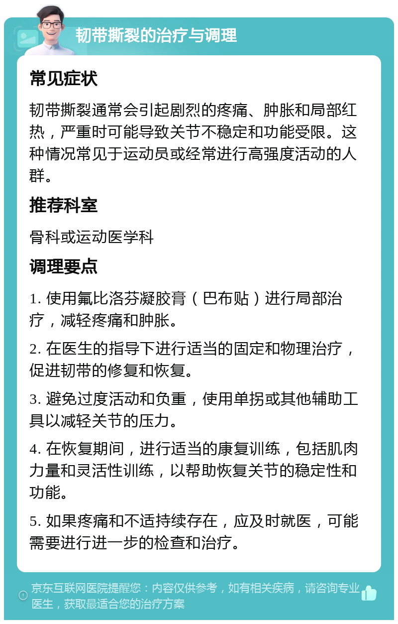 韧带撕裂的治疗与调理 常见症状 韧带撕裂通常会引起剧烈的疼痛、肿胀和局部红热，严重时可能导致关节不稳定和功能受限。这种情况常见于运动员或经常进行高强度活动的人群。 推荐科室 骨科或运动医学科 调理要点 1. 使用氟比洛芬凝胶膏（巴布贴）进行局部治疗，减轻疼痛和肿胀。 2. 在医生的指导下进行适当的固定和物理治疗，促进韧带的修复和恢复。 3. 避免过度活动和负重，使用单拐或其他辅助工具以减轻关节的压力。 4. 在恢复期间，进行适当的康复训练，包括肌肉力量和灵活性训练，以帮助恢复关节的稳定性和功能。 5. 如果疼痛和不适持续存在，应及时就医，可能需要进行进一步的检查和治疗。