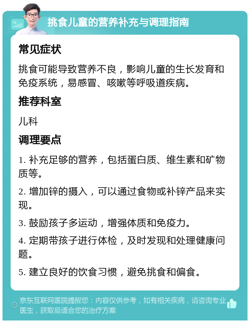 挑食儿童的营养补充与调理指南 常见症状 挑食可能导致营养不良，影响儿童的生长发育和免疫系统，易感冒、咳嗽等呼吸道疾病。 推荐科室 儿科 调理要点 1. 补充足够的营养，包括蛋白质、维生素和矿物质等。 2. 增加锌的摄入，可以通过食物或补锌产品来实现。 3. 鼓励孩子多运动，增强体质和免疫力。 4. 定期带孩子进行体检，及时发现和处理健康问题。 5. 建立良好的饮食习惯，避免挑食和偏食。