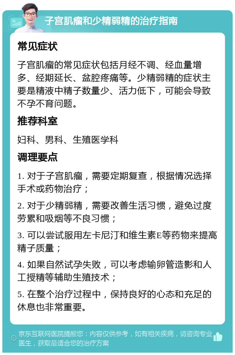 子宫肌瘤和少精弱精的治疗指南 常见症状 子宫肌瘤的常见症状包括月经不调、经血量增多、经期延长、盆腔疼痛等。少精弱精的症状主要是精液中精子数量少、活力低下，可能会导致不孕不育问题。 推荐科室 妇科、男科、生殖医学科 调理要点 1. 对于子宫肌瘤，需要定期复查，根据情况选择手术或药物治疗； 2. 对于少精弱精，需要改善生活习惯，避免过度劳累和吸烟等不良习惯； 3. 可以尝试服用左卡尼汀和维生素E等药物来提高精子质量； 4. 如果自然试孕失败，可以考虑输卵管造影和人工授精等辅助生殖技术； 5. 在整个治疗过程中，保持良好的心态和充足的休息也非常重要。