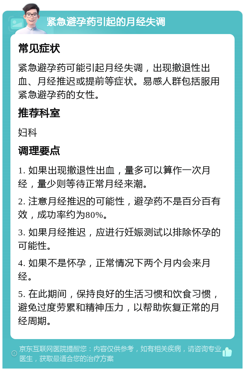 紧急避孕药引起的月经失调 常见症状 紧急避孕药可能引起月经失调，出现撤退性出血、月经推迟或提前等症状。易感人群包括服用紧急避孕药的女性。 推荐科室 妇科 调理要点 1. 如果出现撤退性出血，量多可以算作一次月经，量少则等待正常月经来潮。 2. 注意月经推迟的可能性，避孕药不是百分百有效，成功率约为80%。 3. 如果月经推迟，应进行妊娠测试以排除怀孕的可能性。 4. 如果不是怀孕，正常情况下两个月内会来月经。 5. 在此期间，保持良好的生活习惯和饮食习惯，避免过度劳累和精神压力，以帮助恢复正常的月经周期。