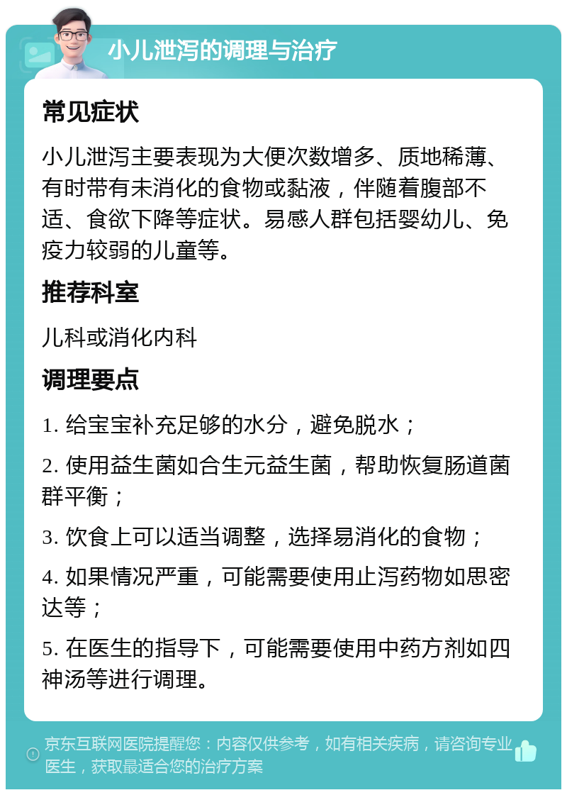 小儿泄泻的调理与治疗 常见症状 小儿泄泻主要表现为大便次数增多、质地稀薄、有时带有未消化的食物或黏液，伴随着腹部不适、食欲下降等症状。易感人群包括婴幼儿、免疫力较弱的儿童等。 推荐科室 儿科或消化内科 调理要点 1. 给宝宝补充足够的水分，避免脱水； 2. 使用益生菌如合生元益生菌，帮助恢复肠道菌群平衡； 3. 饮食上可以适当调整，选择易消化的食物； 4. 如果情况严重，可能需要使用止泻药物如思密达等； 5. 在医生的指导下，可能需要使用中药方剂如四神汤等进行调理。