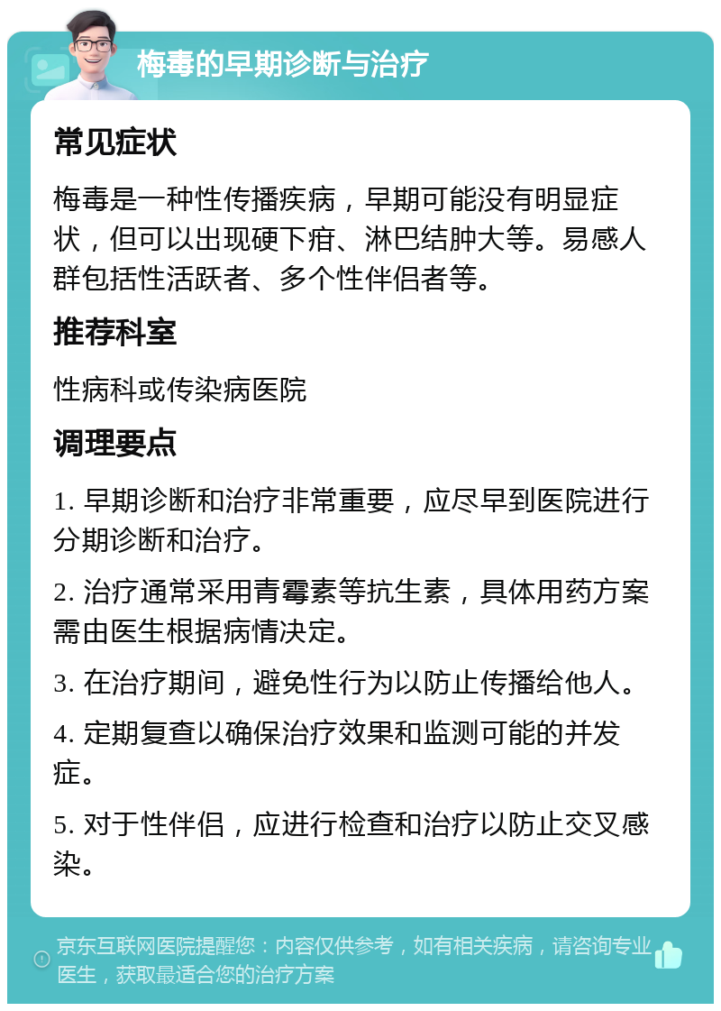 梅毒的早期诊断与治疗 常见症状 梅毒是一种性传播疾病，早期可能没有明显症状，但可以出现硬下疳、淋巴结肿大等。易感人群包括性活跃者、多个性伴侣者等。 推荐科室 性病科或传染病医院 调理要点 1. 早期诊断和治疗非常重要，应尽早到医院进行分期诊断和治疗。 2. 治疗通常采用青霉素等抗生素，具体用药方案需由医生根据病情决定。 3. 在治疗期间，避免性行为以防止传播给他人。 4. 定期复查以确保治疗效果和监测可能的并发症。 5. 对于性伴侣，应进行检查和治疗以防止交叉感染。