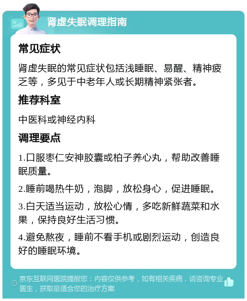 肾虚失眠调理指南 常见症状 肾虚失眠的常见症状包括浅睡眠、易醒、精神疲乏等，多见于中老年人或长期精神紧张者。 推荐科室 中医科或神经内科 调理要点 1.口服枣仁安神胶囊或柏子养心丸，帮助改善睡眠质量。 2.睡前喝热牛奶，泡脚，放松身心，促进睡眠。 3.白天适当运动，放松心情，多吃新鲜蔬菜和水果，保持良好生活习惯。 4.避免熬夜，睡前不看手机或剧烈运动，创造良好的睡眠环境。