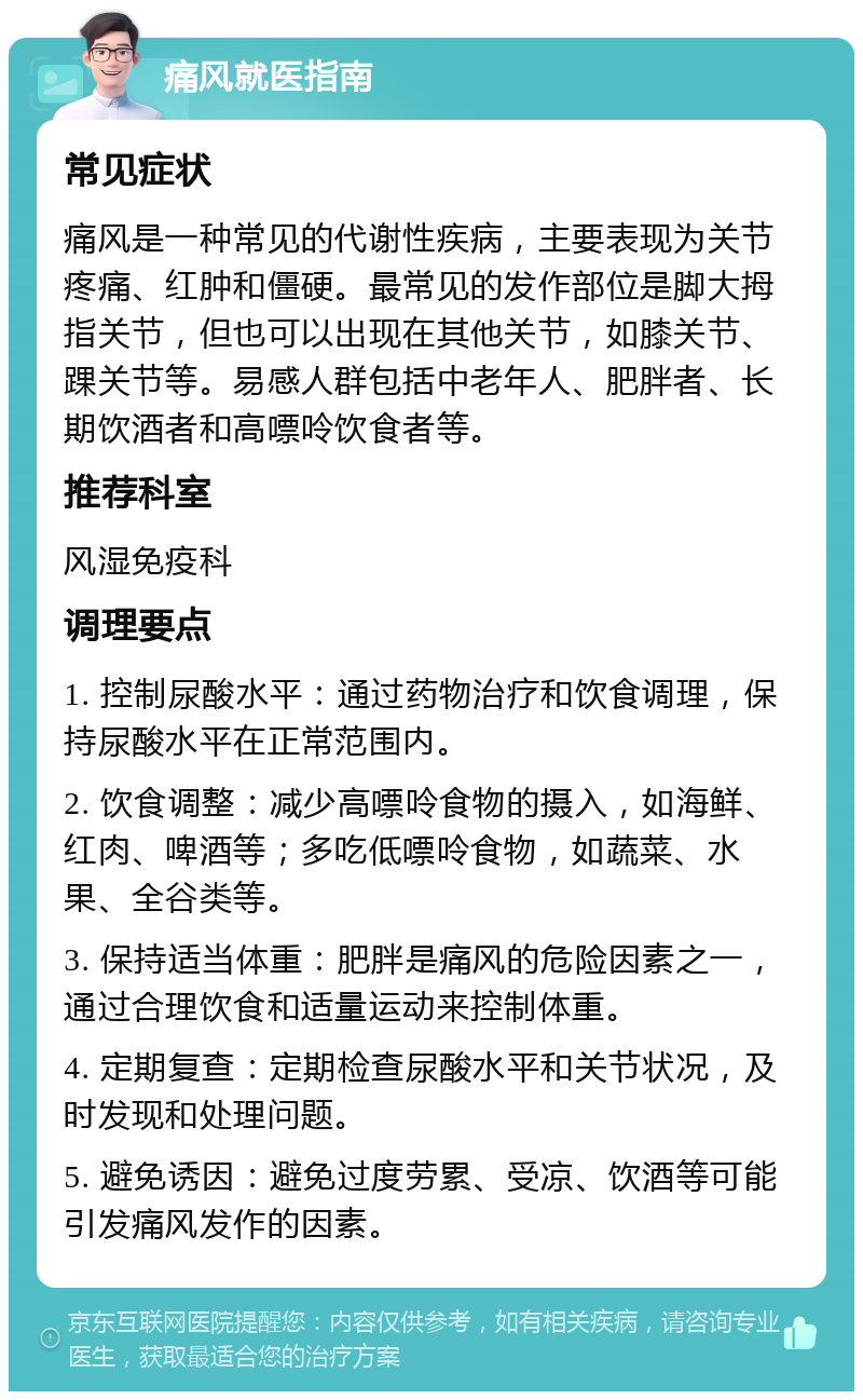 痛风就医指南 常见症状 痛风是一种常见的代谢性疾病，主要表现为关节疼痛、红肿和僵硬。最常见的发作部位是脚大拇指关节，但也可以出现在其他关节，如膝关节、踝关节等。易感人群包括中老年人、肥胖者、长期饮酒者和高嘌呤饮食者等。 推荐科室 风湿免疫科 调理要点 1. 控制尿酸水平：通过药物治疗和饮食调理，保持尿酸水平在正常范围内。 2. 饮食调整：减少高嘌呤食物的摄入，如海鲜、红肉、啤酒等；多吃低嘌呤食物，如蔬菜、水果、全谷类等。 3. 保持适当体重：肥胖是痛风的危险因素之一，通过合理饮食和适量运动来控制体重。 4. 定期复查：定期检查尿酸水平和关节状况，及时发现和处理问题。 5. 避免诱因：避免过度劳累、受凉、饮酒等可能引发痛风发作的因素。