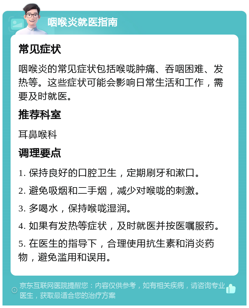 咽喉炎就医指南 常见症状 咽喉炎的常见症状包括喉咙肿痛、吞咽困难、发热等。这些症状可能会影响日常生活和工作，需要及时就医。 推荐科室 耳鼻喉科 调理要点 1. 保持良好的口腔卫生，定期刷牙和漱口。 2. 避免吸烟和二手烟，减少对喉咙的刺激。 3. 多喝水，保持喉咙湿润。 4. 如果有发热等症状，及时就医并按医嘱服药。 5. 在医生的指导下，合理使用抗生素和消炎药物，避免滥用和误用。